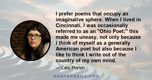 I prefer poems that occupy an imaginative sphere. When I lived in Cincinnati, I was occasionally referred to as an Ohio Poet; this made me uneasy, not only because I think of myself as a generally American poet but also 