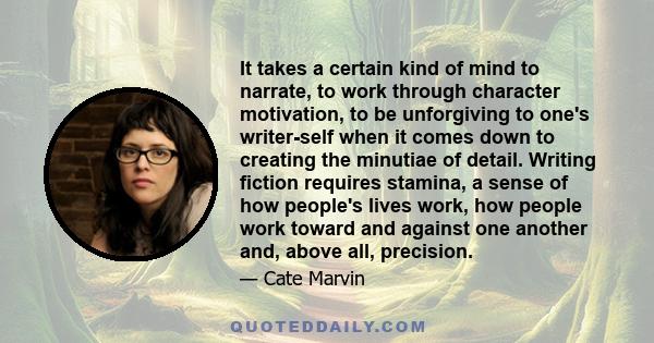 It takes a certain kind of mind to narrate, to work through character motivation, to be unforgiving to one's writer-self when it comes down to creating the minutiae of detail. Writing fiction requires stamina, a sense