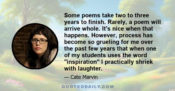 Some poems take two to three years to finish. Rarely, a poem will arrive whole. It's nice when that happens. However, process has become so grueling for me over the past few years that when one of my students uses the