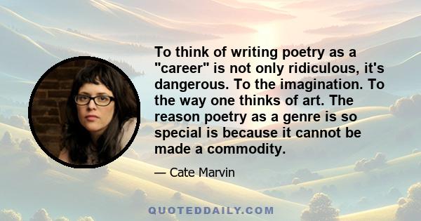 To think of writing poetry as a career is not only ridiculous, it's dangerous. To the imagination. To the way one thinks of art. The reason poetry as a genre is so special is because it cannot be made a commodity.