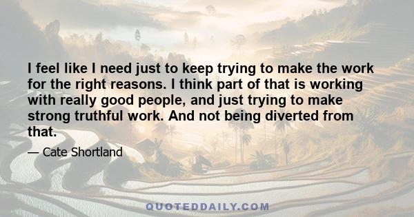 I feel like I need just to keep trying to make the work for the right reasons. I think part of that is working with really good people, and just trying to make strong truthful work. And not being diverted from that.