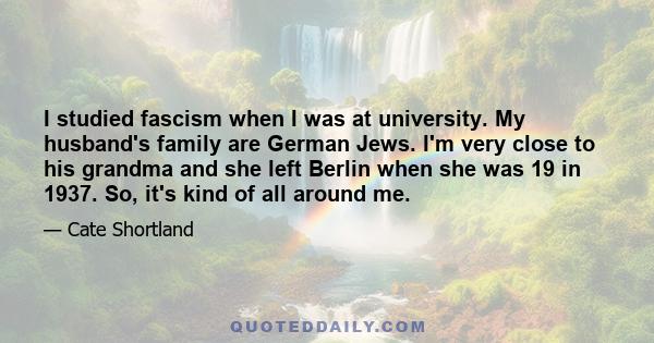 I studied fascism when I was at university. My husband's family are German Jews. I'm very close to his grandma and she left Berlin when she was 19 in 1937. So, it's kind of all around me.