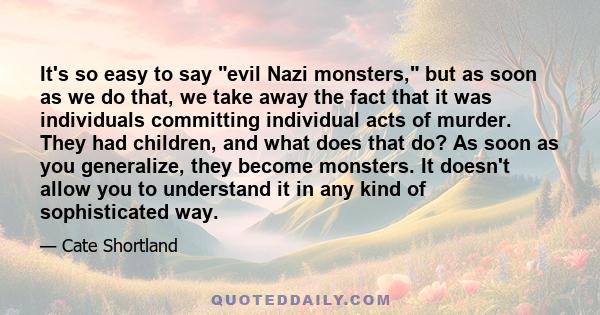 It's so easy to say evil Nazi monsters, but as soon as we do that, we take away the fact that it was individuals committing individual acts of murder. They had children, and what does that do? As soon as you generalize, 