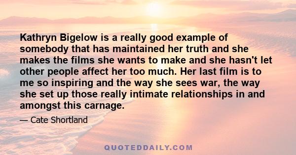 Kathryn Bigelow is a really good example of somebody that has maintained her truth and she makes the films she wants to make and she hasn't let other people affect her too much. Her last film is to me so inspiring and