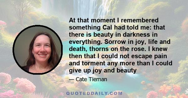 At that moment I remembered something Cal had told me: that there is beauty in darkness in everything. Sorrow in joy, life and death, thorns on the rose. I knew then that I could not escape pain and torment any more