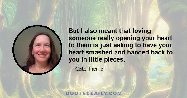 But I also meant that loving someone really opening your heart to them is just asking to have your heart smashed and handed back to you in little pieces.