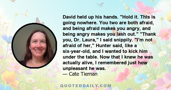 David held up his hands. Hold it. This is going nowhere. You two are both afraid, and being afraid makes you angry, and being angry makes you lash out. Thank you, Dr. Laura, I said snippily. I'm not afraid of her,