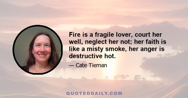 Fire is a fragile lover, court her well, neglect her not; her faith is like a misty smoke, her anger is destructive hot.