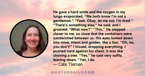 He gave a hard smile and the oxygen in my lungs evaporated. “We both know I’m not a gentleman.” “Yeah. Okay, let me out. I’m tired.” “There’s something else,” he said, and I groaned. “What now?” “This.” He stepped