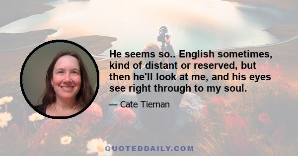 He seems so.. English sometimes, kind of distant or reserved, but then he'll look at me, and his eyes see right through to my soul.