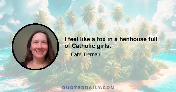 I feel like a fox in a henhouse full of Catholic girls.