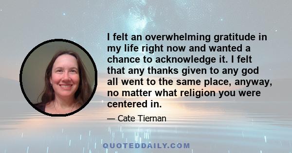 I felt an overwhelming gratitude in my life right now and wanted a chance to acknowledge it. I felt that any thanks given to any god all went to the same place, anyway, no matter what religion you were centered in.