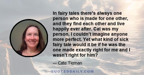 In fairy tales there's always one person who is made for one other, and they find each other and live happily ever after. Cal was my person. I couldn't imagine anyone more perfect. Yet what kind of sick fairy tale would 