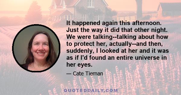 It happened again this afternoon. Just the way it did that other night. We were talking--talking about how to protect her, actually--and then, suddenly, I looked at her and it was as if I'd found an entire universe in