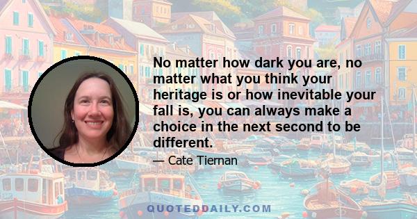 No matter how dark you are, no matter what you think your heritage is or how inevitable your fall is, you can always make a choice in the next second to be different.