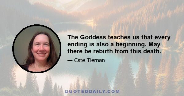 The Goddess teaches us that every ending is also a beginning. May there be rebirth from this death.