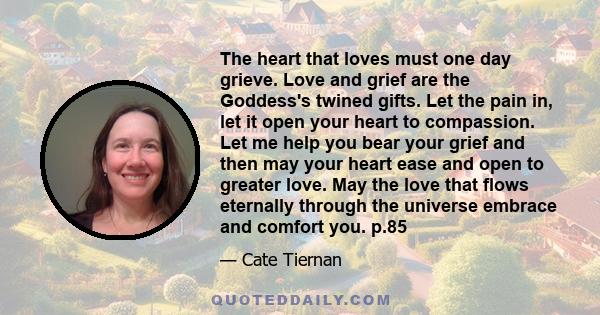 The heart that loves must one day grieve. Love and grief are the Goddess's twined gifts. Let the pain in, let it open your heart to compassion. Let me help you bear your grief and then may your heart ease and open to