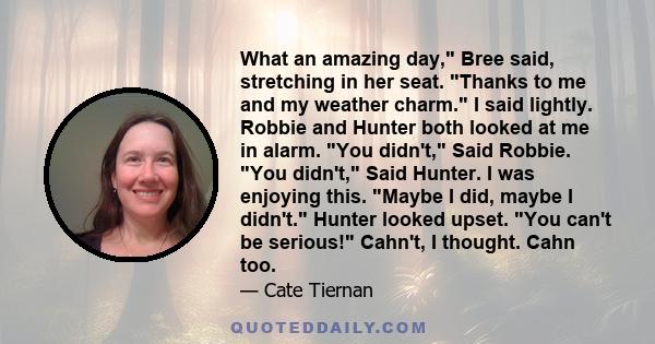 What an amazing day, Bree said, stretching in her seat. Thanks to me and my weather charm. I said lightly. Robbie and Hunter both looked at me in alarm. You didn't, Said Robbie. You didn't, Said Hunter. I was enjoying