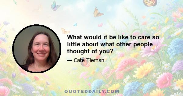 What would it be like to care so little about what other people thought of you?