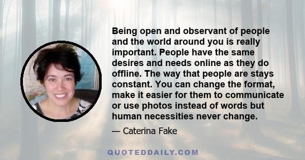 Being open and observant of people and the world around you is really important. People have the same desires and needs online as they do offline. The way that people are stays constant. You can change the format, make