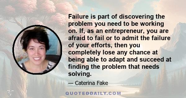 Failure is part of discovering the problem you need to be working on. If, as an entrepreneur, you are afraid to fail or to admit the failure of your efforts, then you completely lose any chance at being able to adapt