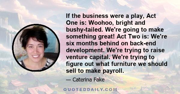 If the business were a play, Act One is: Woohoo, bright and bushy-tailed. We're going to make something great! Act Two is: We're six months behind on back-end development. We're trying to raise venture capital. We're