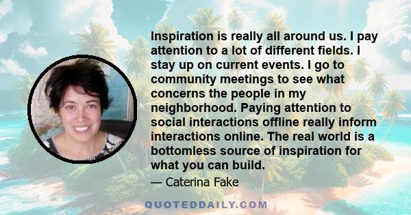 Inspiration is really all around us. I pay attention to a lot of different fields. I stay up on current events. I go to community meetings to see what concerns the people in my neighborhood. Paying attention to social