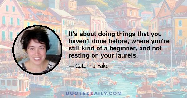 It's about doing things that you haven't done before, where you're still kind of a beginner, and not resting on your laurels.