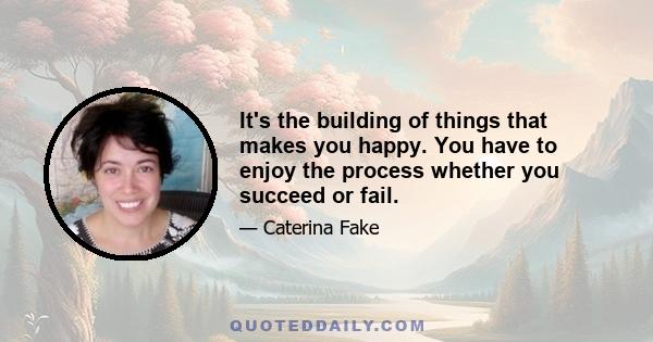 It's the building of things that makes you happy. You have to enjoy the process whether you succeed or fail.