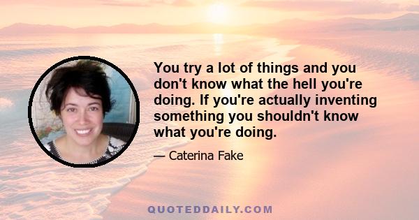 You try a lot of things and you don't know what the hell you're doing. If you're actually inventing something you shouldn't know what you're doing.