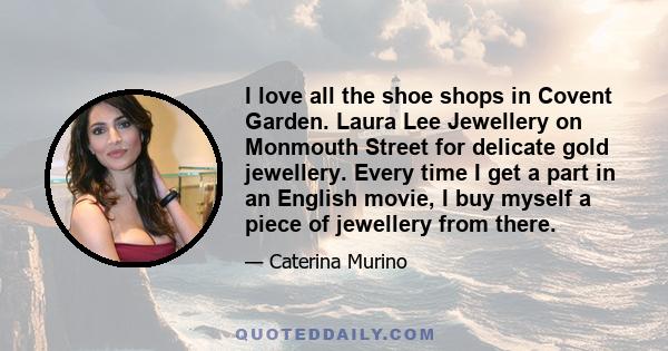 I love all the shoe shops in Covent Garden. Laura Lee Jewellery on Monmouth Street for delicate gold jewellery. Every time I get a part in an English movie, I buy myself a piece of jewellery from there.