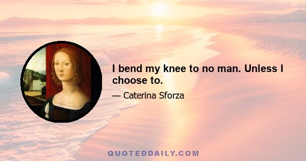 I bend my knee to no man. Unless I choose to.