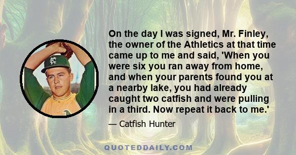 On the day I was signed, Mr. Finley, the owner of the Athletics at that time came up to me and said, 'When you were six you ran away from home, and when your parents found you at a nearby lake, you had already caught