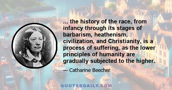 ... the history of the race, from infancy through its stages of barbarism, heathenism, civilization, and Christianity, is a process of suffering, as the lower principles of humanity are gradually subjected to the higher.