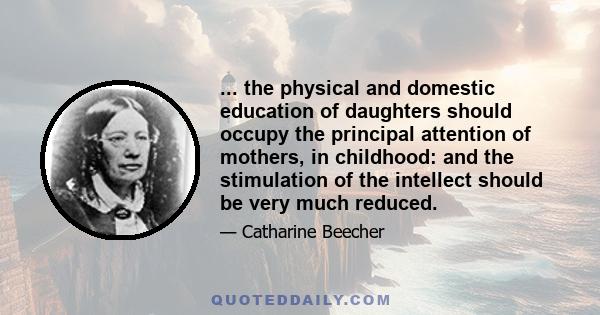 ... the physical and domestic education of daughters should occupy the principal attention of mothers, in childhood: and the stimulation of the intellect should be very much reduced.