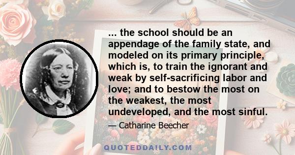 ... the school should be an appendage of the family state, and modeled on its primary principle, which is, to train the ignorant and weak by self-sacrificing labor and love; and to bestow the most on the weakest, the