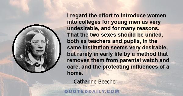 I regard the effort to introduce women into colleges for young men as very undesirable, and for many reasons. That the two sexes should be united, both as teachers and pupils, in the same institution seems very