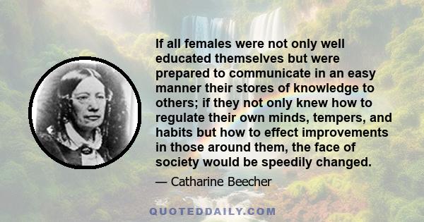 If all females were not only well educated themselves but were prepared to communicate in an easy manner their stores of knowledge to others; if they not only knew how to regulate their own minds, tempers, and habits