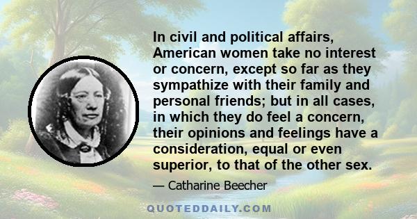 In civil and political affairs, American women take no interest or concern, except so far as they sympathize with their family and personal friends; but in all cases, in which they do feel a concern, their opinions and