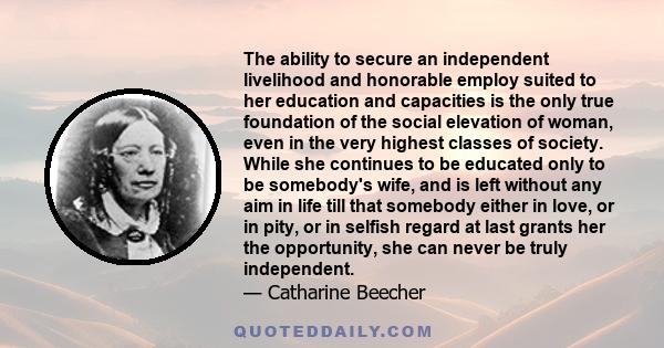 The ability to secure an independent livelihood and honorable employ suited to her education and capacities is the only true foundation of the social elevation of woman, even in the very highest classes of society.