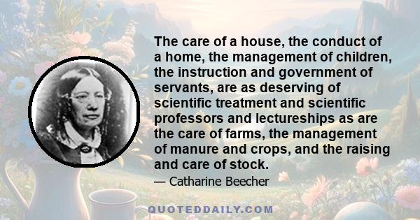 The care of a house, the conduct of a home, the management of children, the instruction and government of servants, are as deserving of scientific treatment and scientific professors and lectureships as are the care of