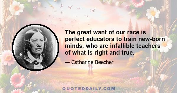 The great want of our race is perfect educators to train new-born minds, who are infallible teachers of what is right and true.