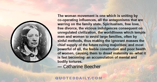 The woman movement is one which is uniting by co-operating influences, all the antagonisms that are warring on the family state. Spiritualism, free love, free divorce, the vicious indulgences consequent on unregulated