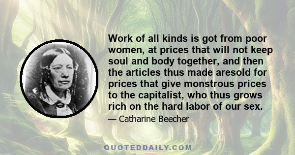 Work of all kinds is got from poor women, at prices that will not keep soul and body together, and then the articles thus made aresold for prices that give monstrous prices to the capitalist, who thus grows rich on the