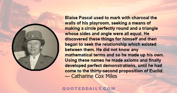 Blaise Pascal used to mark with charcoal the walls of his playroom, seeking a means of making a circle perfectly round and a triangle whose sides and angle were all equal. He discovered these things for himself and then 