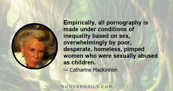 Empirically, all pornography is made under conditions of inequality based on sex, overwhelmingly by poor, desperate, homeless, pimped women who were sexually abused as children.