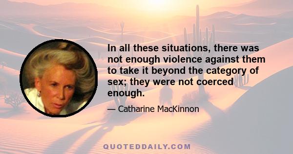 In all these situations, there was not enough violence against them to take it beyond the category of sex; they were not coerced enough.