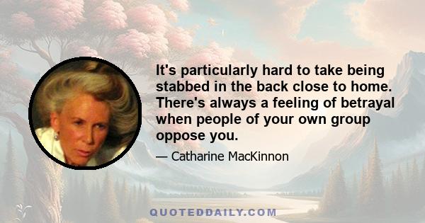 It's particularly hard to take being stabbed in the back close to home. There's always a feeling of betrayal when people of your own group oppose you.