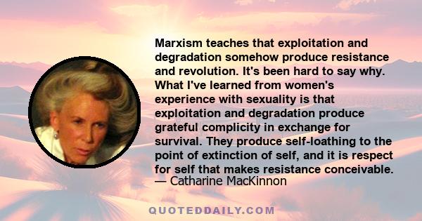 Marxism teaches that exploitation and degradation somehow produce resistance and revolution. It's been hard to say why. What I've learned from women's experience with sexuality is that exploitation and degradation