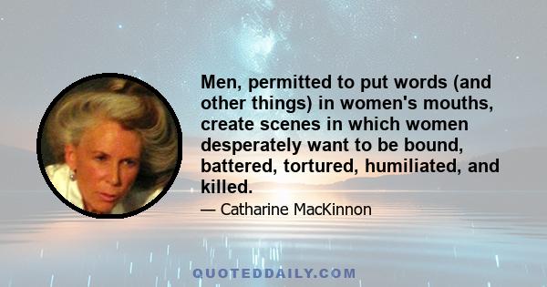 Men, permitted to put words (and other things) in women's mouths, create scenes in which women desperately want to be bound, battered, tortured, humiliated, and killed.